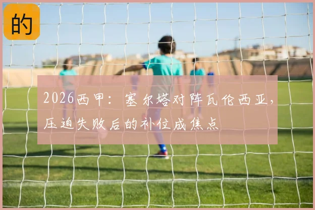 2026西甲：塞尔塔对阵瓦伦西亚，压迫失败后的补位成焦点
